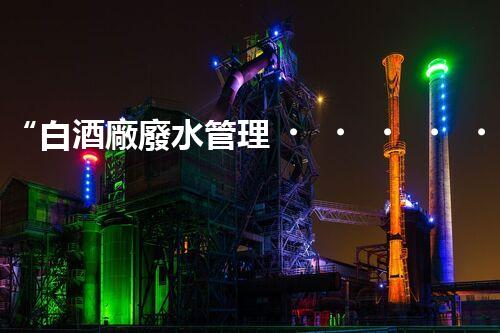 “白酒廠廢水管理，綠色創(chuàng)新，助力環(huán)保新篇章”